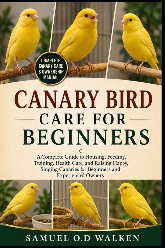 Canary Bird Care for Beginners: A Complete Guide to Housing, Feeding, Training, Health Care, and Raising Happy, Singing Canaries for Beginners and Experienced Owners