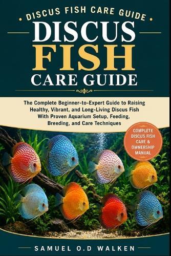 Discus Fish Care Guide: The Complete Beginner-to-Expert Guide to Raising Healthy, Vibrant, and Long-Living Discus Fish With Proven Aquarium Setup, Feeding, Breeding, and Care Techniques