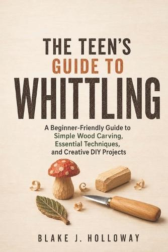 The Teen's Guide to Whittling: A Beginner-Friendly Guide to Simple Wood Carving, Essential Techniques, and Creative DIY Projects