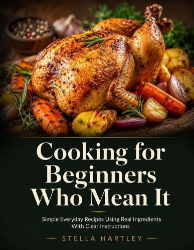 Cooking for Beginners Who Mean It: Simple Everyday Recipes Using Real Ingredients With Clear Instructions