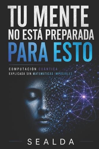 Tu Mente No Está Preparada Para Esto: Computación Cuántica Explicada Sin Matemáticas Imposibles