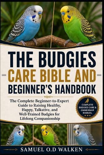 The Budgies Care Bible and Beginner's Handbook: The Complete Beginner-to-Expert Guide to Raising Healthy, Happy, Talkative, and Well-Trained Budgies for Lifelong Companionship