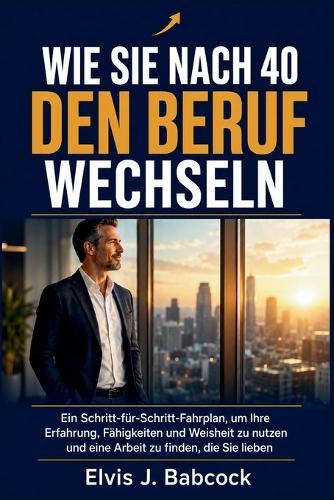 Wie Sie nach 40 den Beruf wechseln: Ein Schritt-für-Schritt-Fahrplan, um Ihre Erfahrung, Fähigkeiten und Weisheit zu nutzen und eine Arbeit zu finden, die Sie lieben