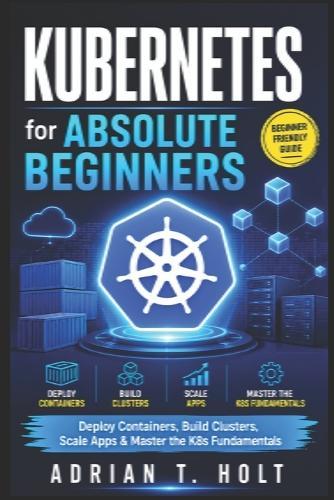 Kubernetes for Absolute Beginners: Deploy Containers, Build Clusters, Scale Apps & Master the K8s Fundamentals