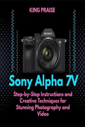 The Sony Alpha 7V: Step-by-Step Instructions and Creative Techniques for Stunning Photography and Video