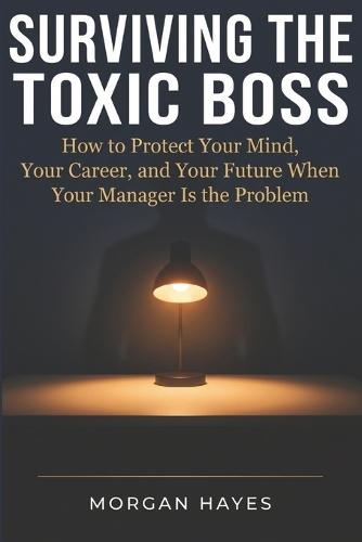 Surviving The Toxic Boss: How to protect your mind, your career and your future when your manager is your problem