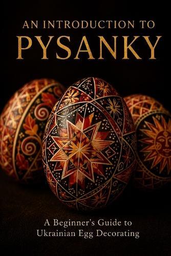 An Introduction to Pysanky: A Beginner's Guide to Ukrainian Egg Decorating - Wax-Resist Technique, Traditional Symbols, and Regional Folk Art Traditions