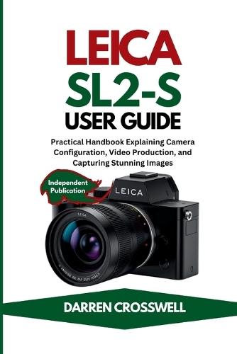 Leica SL2-S User Guide: Practical Handbook Explaining Camera Configuration, Video Production, and Capturing Stunning Images