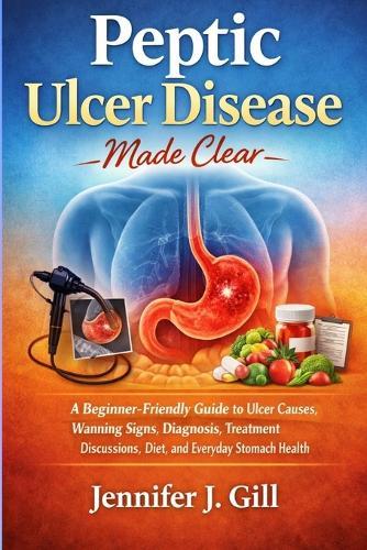 Peptic Ulcer Disease Made Clear: A Beginner-Friendly Guide to Ulcer Causes, Warning Signs, Diagnosis, Treatment Discussions, Diet, and Everyday Stomach Health