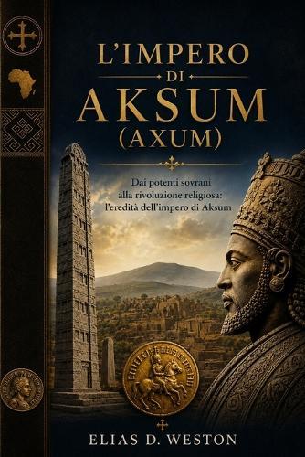 L'Impero Di Aksum (Axum): Dai potenti sovrani alla rivoluzione religiosa: l'eredità dell'impero di Aksum