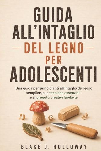 Guida All'intaglio del Legno Per Adolescenti: Una guida per principianti all'intaglio del legno semplice, alle tecniche essenziali e ai progetti creativi fai-da-te