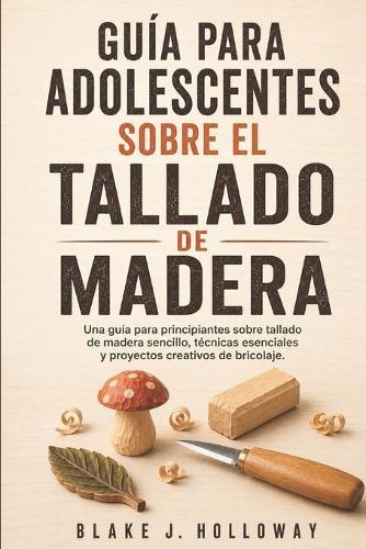 Guía Para Adolescentes Sobre El Tallado de Madera: Una guía para principiantes sobre tallado de madera sencillo, técnicas esenciales y proyectos creativos de bricolaje.