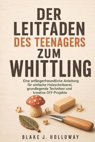 Der Leitfaden Des Teenagers Zum Whittling: Eine anfängerfreundliche Anleitung für einfache Holzschnitzerei, grundlegende Techniken und kreative DIY-Projekte