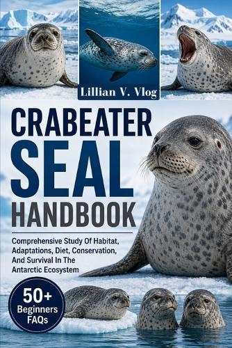 Crabeater Seal Handbook: Comprehensive Study Of Habitat, Adaptations, Diet, Conservation, And Survival In The Antarctic Ecosystem