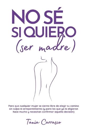NO SÉ SI QUIERO (ser madre): Para que cualquier mujer se sienta libre de elegir su camino sin culpa ni arrepentimiento (y para las que ya lo eligieron hace mucho y necesitan confirmar aquella decisión)