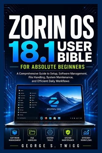 Zorin OS 18.1 user bible for absolute beginners: A Comprehensive Guide to Setup, Software Management, File Handling, System Maintenance, and Efficient Daily Workflows
