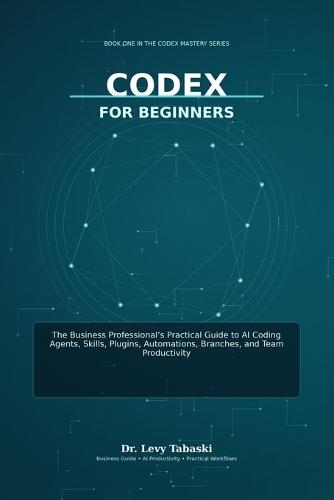 Codex for Beginners: The Business Professional's Practical Guide to AI Coding Agents, Skills, Plugins, Automations, Branches, and Team Productivity