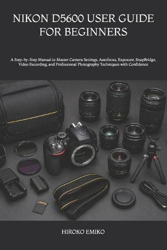 Nikon D5600 User Guide for Beginners: A Step-by-Step Manual to Master Camera Settings, Autofocus, Exposure, SnapBridge, Video Recording, and Professional Photography Techniques with Confidence