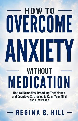 How to Overcome Anxiety Without Medication: Natural Remedies, Breathing Techniques, and Cognitive Strategies to Calm Your Mind and Find Peace