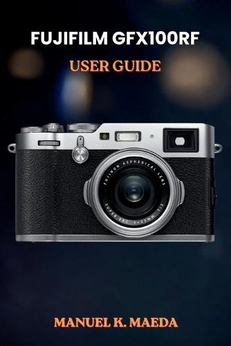Fujifilm Gfx100rf User Guide: ultimate step by step manual for medium format photography skills, creative shooting, and editing workflow