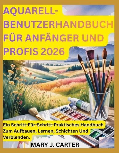 Aquarell-Benutzerhandbuch Für Anfänger Und Profis 2026: Ein Schritt-Für-Schritt-Praktisches Handbuch Zum Aufbauen, Lernen, Schichten Und Verblenden.