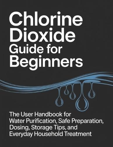 Chlorine Dioxide Guide for Beginners: The User Handbook for Water Purification, Safe Preparation, Dosing, Storage Tips, and Everyday Household Treatment