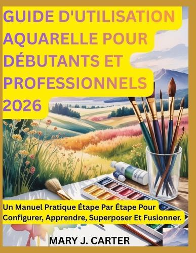Guide d'Utilisation Aquarelle Pour Débutants Et Professionnels 2026: Un Manuel Pratique Étape Par Étape Pour Configurer, Apprendre, Superposer Et Fusionner