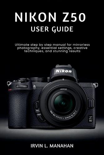 Nikon Z50 User Guide: Ultimate step by step manual for mirrorless photography, essential settings, creative techniques, and stunning results