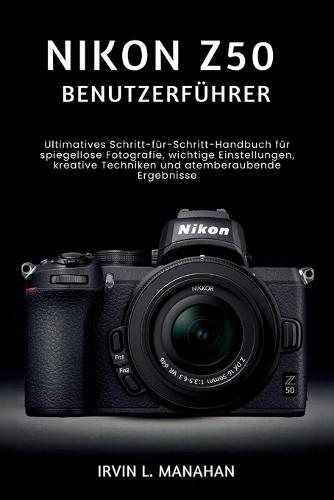 Nikon Z50 Benutzerführer: Ultimatives Schritt-für-Schritt-Handbuch für spiegellose Fotografie, wichtige Einstellungen, kreative Techniken und atemberaubende Ergebnisse