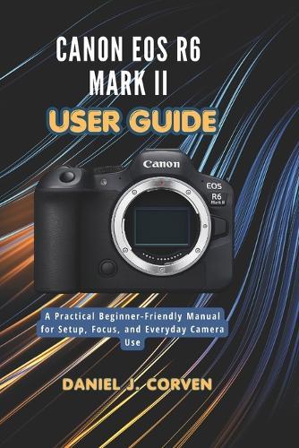 Canon EOS R6 Mark II User Guide: A Practical Beginner-Friendly Manual for Setup, Focus, and Everyday Camera Use