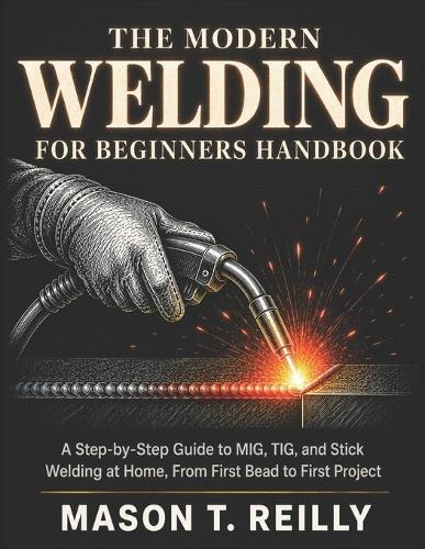 The Modern Welding for Beginners Handbook: A Step-by-Step Guide to MIG, TIG, and Stick Welding at Home, From First Bead to First Project