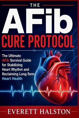 The AFib Cure Protocol: The Ultimate AFib Survival Guide for Stabilizing Heart Rhythm and Reclaiming Long-Term Heart Health