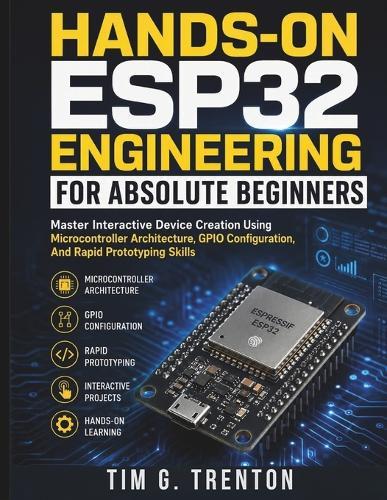 Hands-On ESP32 Engineering for Absolute Beginners: Master Interactive Device Creation Using Microcontroller Architecture, GPIO Configuration, And Rapid Prototyping Skills