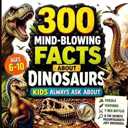 300 Mind-Blowing Facts About Dinosaurs Kids Always Ask About: Fossils, Feathers, T-Rex Battles & the Secrets Paleontologists Just Uncovered