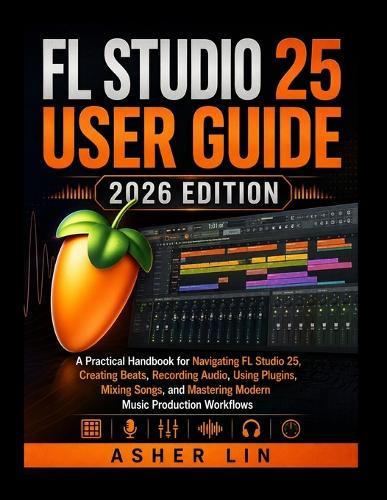 FL Studio 25 User Guide 2026 Edition: A Practical Handbook for Navigating FL Studio 25, Creating Beats, Recording Audio, Using Plugins, Mixing Songs, and Mastering Modern Music Production Workflows