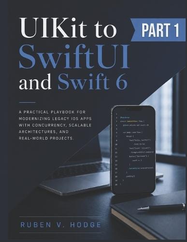 UIKit to SwiftUI and Swift 6: A Practical Playbook for Modernizing Legacy iOS Apps with Concurrency, Scalable Architectures, and Real-World Projects