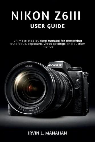 Nikon Z6iii User Guide: ultimate step by step manual for mastering autofocus, exposure, video settings and custom menus