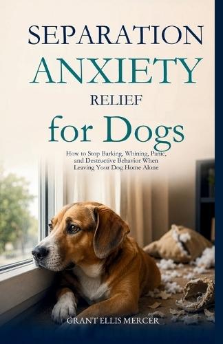 Separation Anxiety Relief for Dogs: How to Stop Barking, Whining, Panic, and Destructive Behavior When Leaving Your Dog Home Alone
