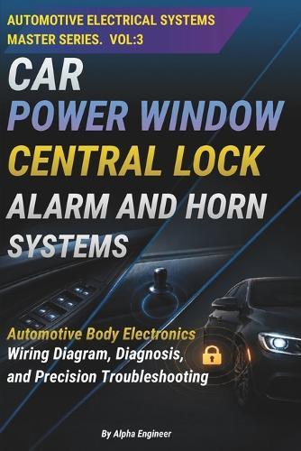 Car Power Window Central Lock, Alarm and Horn Systems: Automotive Body Electronics: A Practical Guide to Power Windows, Central Locking, Car Alarm And Horn Systems-Wiring, Diagnosis, and Precision Troubleshooting