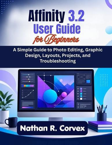 Affinity 3.2 User Guide for Beginners: A Simple Guide to Photo Editing, Graphic Design, Layouts, Projects, and Troubleshooting