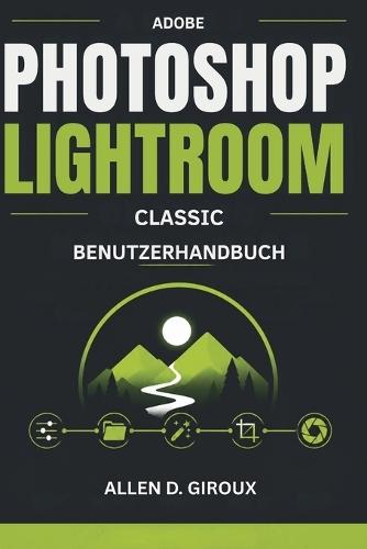 Adobe Photoshop Lightroom Classic Benutzerhandbuch: Ultimatives Schritt-für-Schritt-Handbuch für RAW-Foto-Bearbeitung, Katalogverwaltung und professionelle Voreinstellungen.