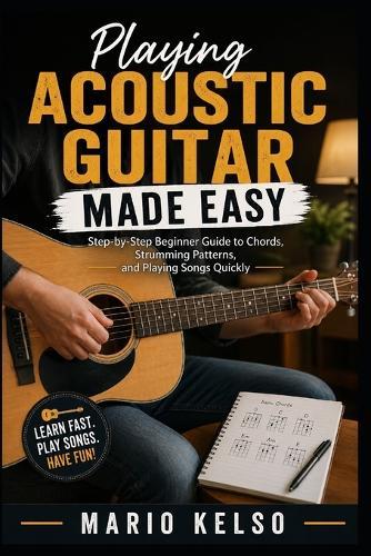 Playing Acoustic Guitar Made Easy: Step-by-Step Beginner Guide to Chords, Strumming Patterns, and Playing Songs Quickly