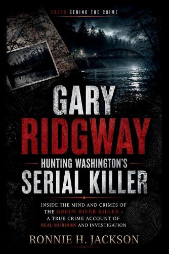 Gary Ridgway Hunting Washington's Serial Killer: Inside the Mind and Crimes of the Green River Killer - A True Crime Account of Real Murders and Investigation