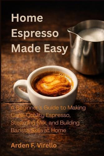 Home Espresso Made Easy: A Beginner's Guide to Making Café-Quality Espresso, Steaming Milk, and Building Barista Skills at Home