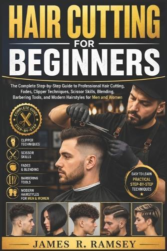Hair Cutting for Beginners: The Complete Step-by-Step Guide to Professional Hair Cutting, Fades, Clipper Techniques, Scissor Skills, Blending, Barbering Tools, and Modern Hairstyles for Men and Women