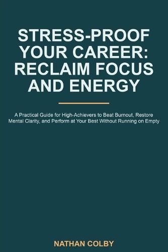 Stress-Proof Your Career: Reclaim Focus and Energy: A Practical Guide for High-Achievers to Beat Burnout, Restore Mental Clarity, and Perform at Your Best Without Running on Empty