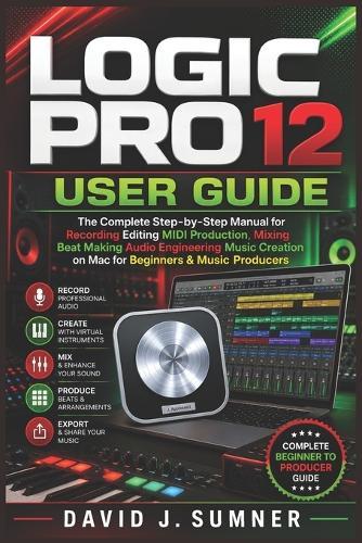Logic Pro 12 User Guide: The Complete Step-by-Step Manual for Recording Editing MIDI Production Mixing Beat Making Audio Engineering Music Creation on Mac for Beginners & Music Producers