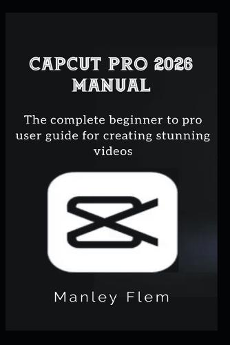 Capcut Pro 2026 Manual: The complete beginner to pro user guide for creating stunning videos