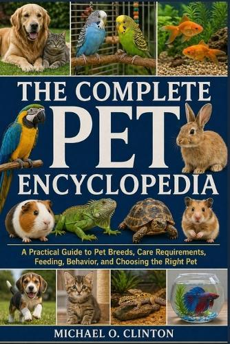 The Complete Pet Encyclopedia: A Practical Guide to Pet Breeds, Care Requirements, Feeding, Behavior, and Choosing the Right Pet
