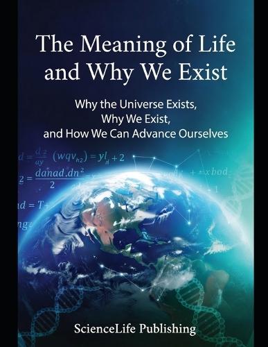 The Meaning of Life and Why We Exist: Why the Universe Exists, Why We Exist, and How We Can Advance Ourselves